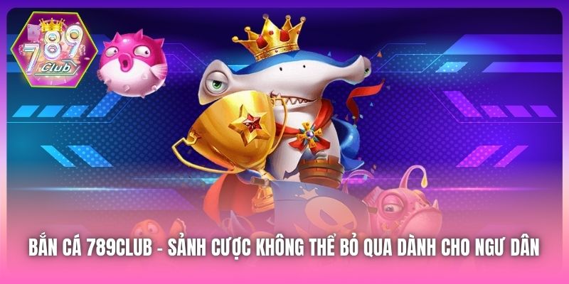 Bắn Cá 789Club - sảnh cược không thể bỏ qua dành cho ngư dân